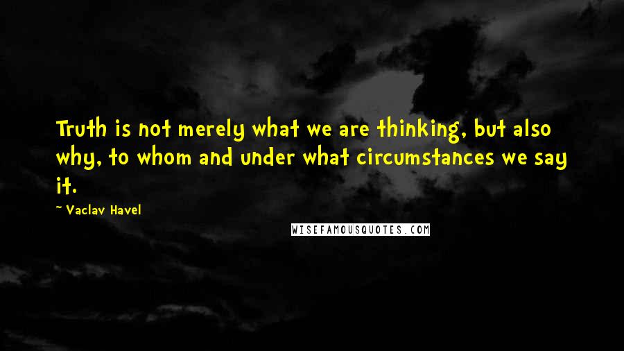 Vaclav Havel Quotes: Truth is not merely what we are thinking, but also why, to whom and under what circumstances we say it.