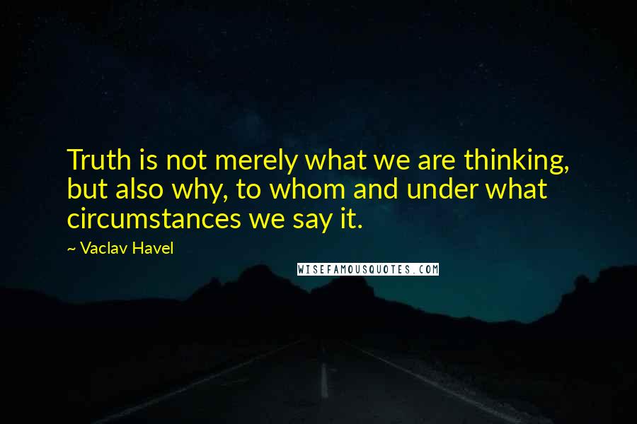 Vaclav Havel Quotes: Truth is not merely what we are thinking, but also why, to whom and under what circumstances we say it.