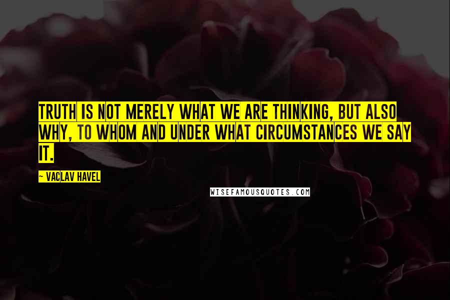 Vaclav Havel Quotes: Truth is not merely what we are thinking, but also why, to whom and under what circumstances we say it.