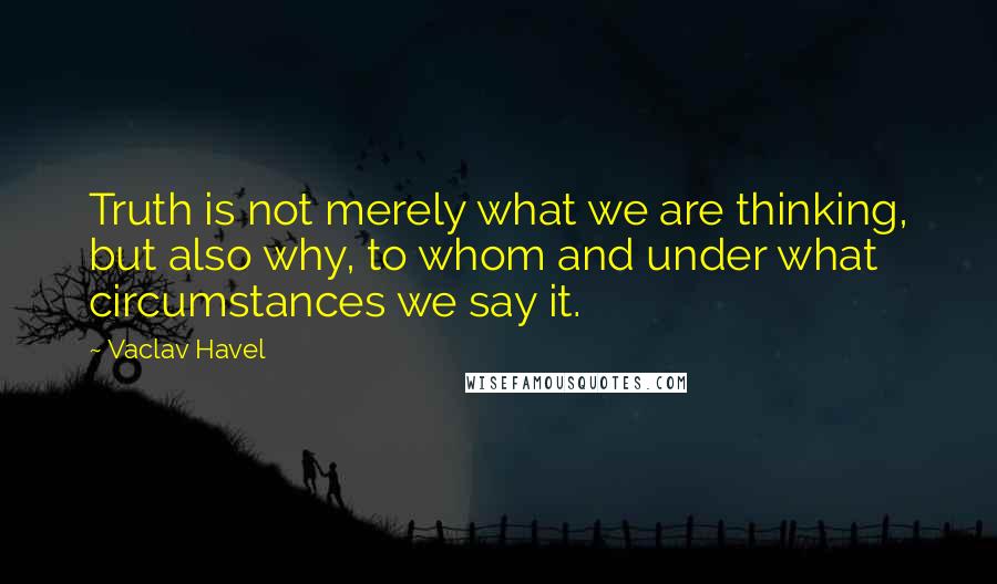 Vaclav Havel Quotes: Truth is not merely what we are thinking, but also why, to whom and under what circumstances we say it.