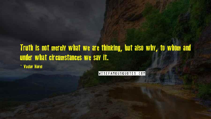 Vaclav Havel Quotes: Truth is not merely what we are thinking, but also why, to whom and under what circumstances we say it.