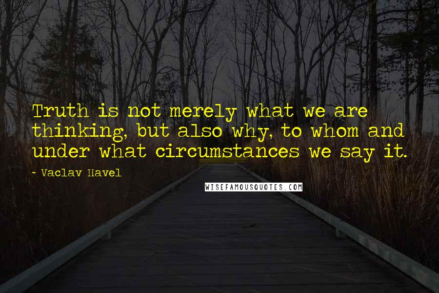 Vaclav Havel Quotes: Truth is not merely what we are thinking, but also why, to whom and under what circumstances we say it.