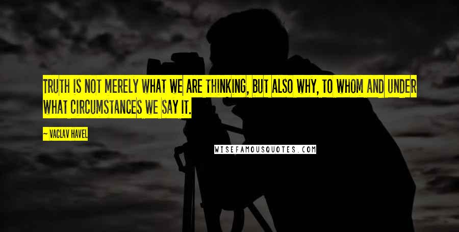 Vaclav Havel Quotes: Truth is not merely what we are thinking, but also why, to whom and under what circumstances we say it.