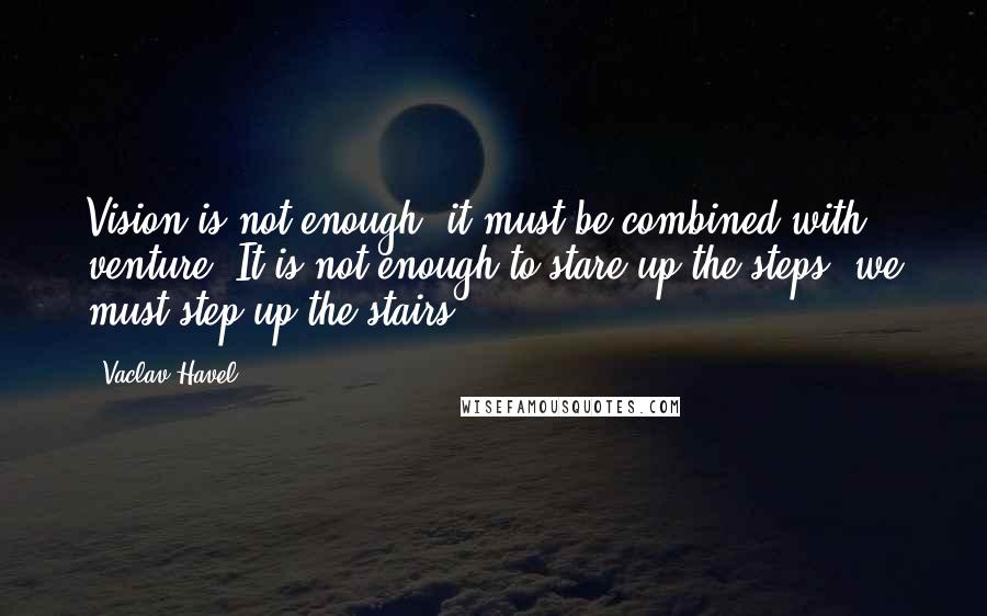 Vaclav Havel Quotes: Vision is not enough, it must be combined with venture. It is not enough to stare up the steps, we must step up the stairs.