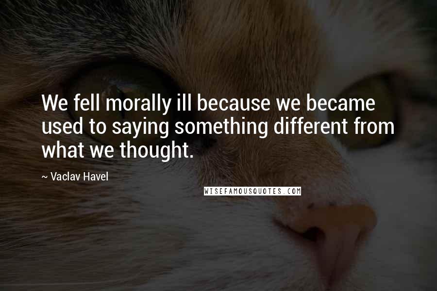 Vaclav Havel Quotes: We fell morally ill because we became used to saying something different from what we thought.