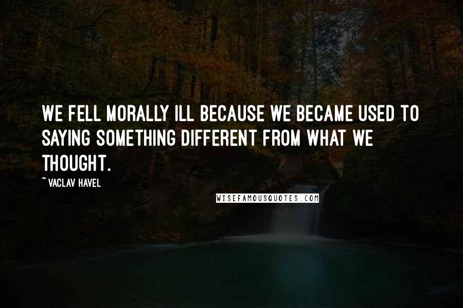 Vaclav Havel Quotes: We fell morally ill because we became used to saying something different from what we thought.