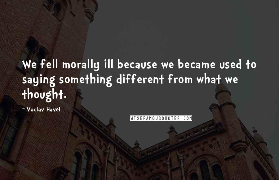 Vaclav Havel Quotes: We fell morally ill because we became used to saying something different from what we thought.