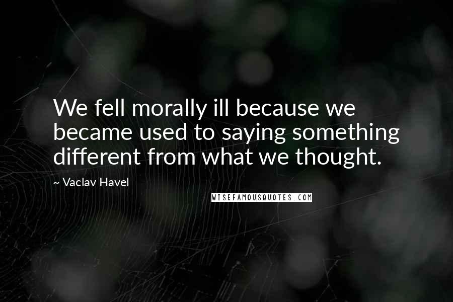 Vaclav Havel Quotes: We fell morally ill because we became used to saying something different from what we thought.