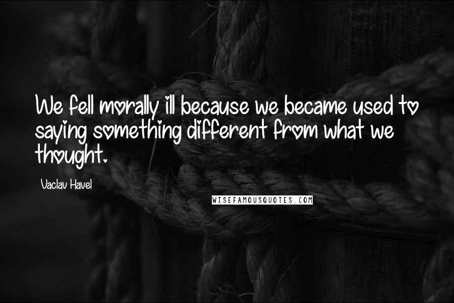 Vaclav Havel Quotes: We fell morally ill because we became used to saying something different from what we thought.