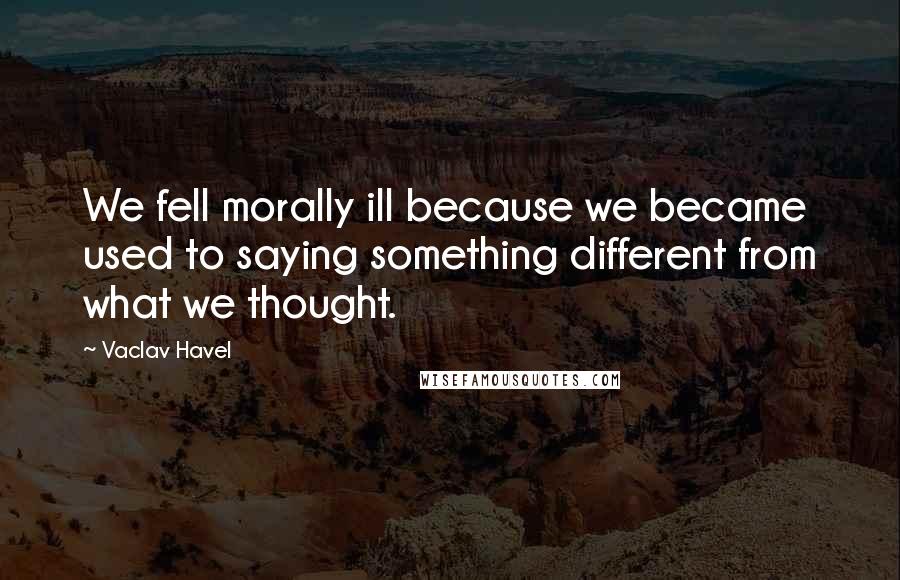 Vaclav Havel Quotes: We fell morally ill because we became used to saying something different from what we thought.
