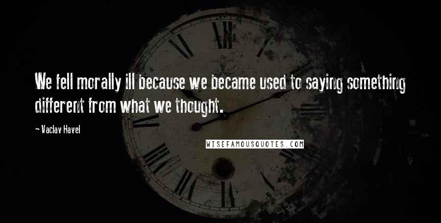 Vaclav Havel Quotes: We fell morally ill because we became used to saying something different from what we thought.