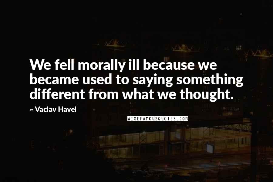 Vaclav Havel Quotes: We fell morally ill because we became used to saying something different from what we thought.