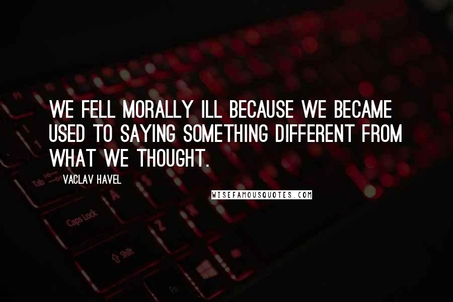 Vaclav Havel Quotes: We fell morally ill because we became used to saying something different from what we thought.