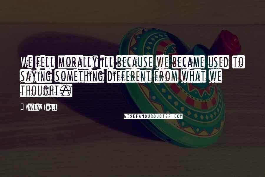 Vaclav Havel Quotes: We fell morally ill because we became used to saying something different from what we thought.