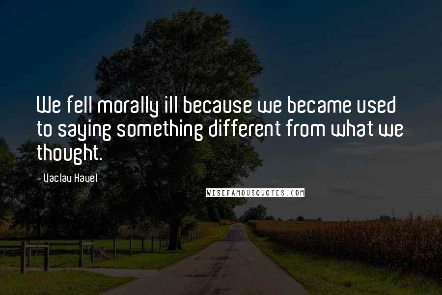 Vaclav Havel Quotes: We fell morally ill because we became used to saying something different from what we thought.