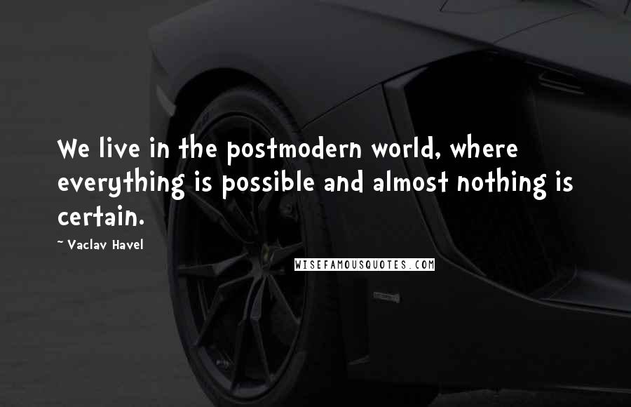 Vaclav Havel Quotes: We live in the postmodern world, where everything is possible and almost nothing is certain.