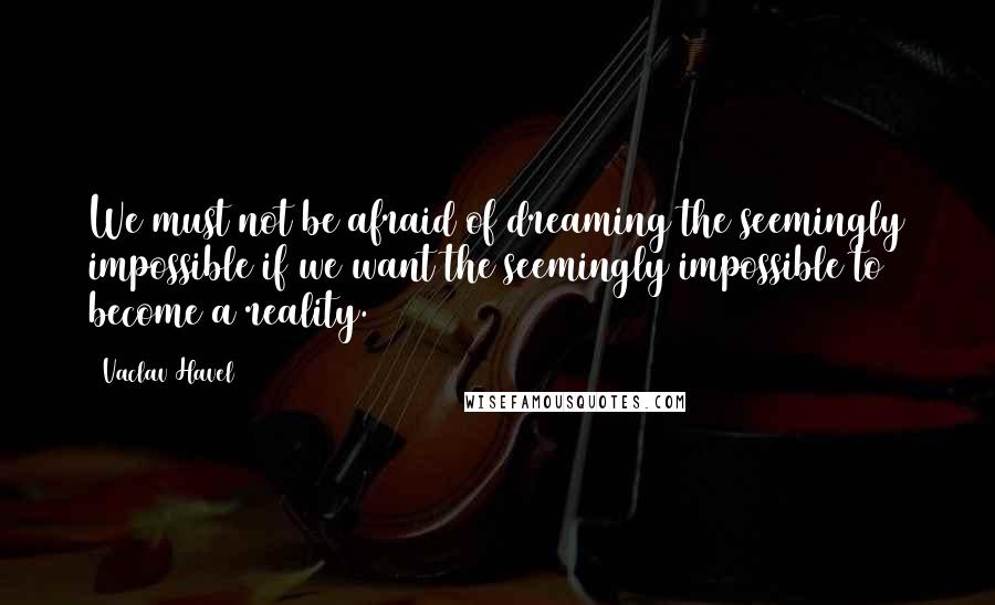 Vaclav Havel Quotes: We must not be afraid of dreaming the seemingly impossible if we want the seemingly impossible to become a reality.