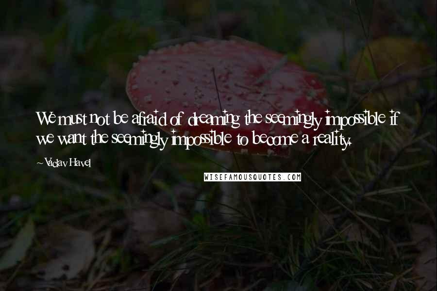 Vaclav Havel Quotes: We must not be afraid of dreaming the seemingly impossible if we want the seemingly impossible to become a reality.