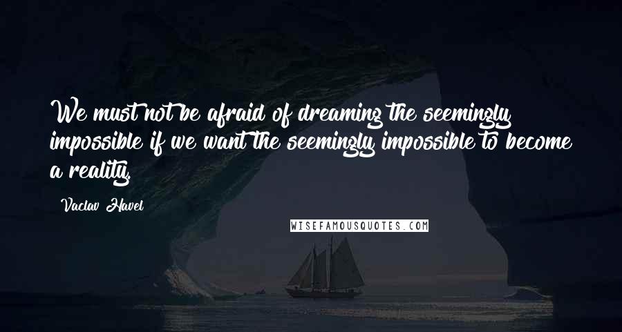 Vaclav Havel Quotes: We must not be afraid of dreaming the seemingly impossible if we want the seemingly impossible to become a reality.