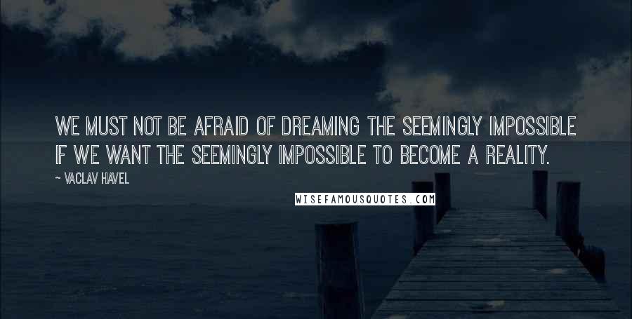 Vaclav Havel Quotes: We must not be afraid of dreaming the seemingly impossible if we want the seemingly impossible to become a reality.