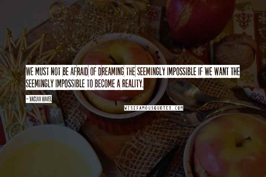 Vaclav Havel Quotes: We must not be afraid of dreaming the seemingly impossible if we want the seemingly impossible to become a reality.