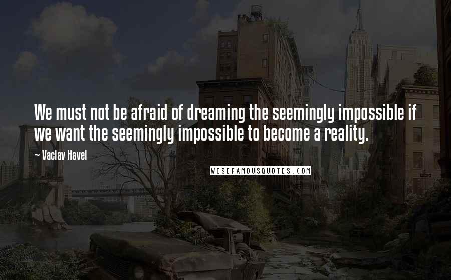 Vaclav Havel Quotes: We must not be afraid of dreaming the seemingly impossible if we want the seemingly impossible to become a reality.