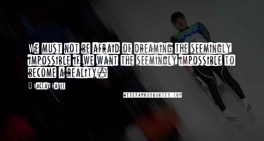 Vaclav Havel Quotes: We must not be afraid of dreaming the seemingly impossible if we want the seemingly impossible to become a reality.