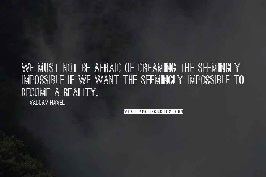 Vaclav Havel Quotes: We must not be afraid of dreaming the seemingly impossible if we want the seemingly impossible to become a reality.