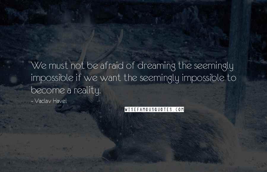 Vaclav Havel Quotes: We must not be afraid of dreaming the seemingly impossible if we want the seemingly impossible to become a reality.