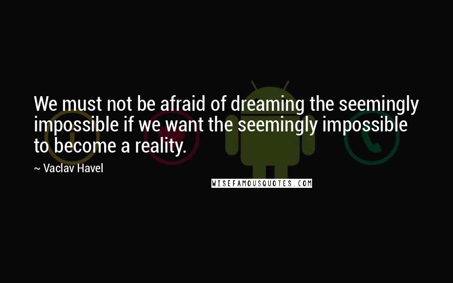 Vaclav Havel Quotes: We must not be afraid of dreaming the seemingly impossible if we want the seemingly impossible to become a reality.