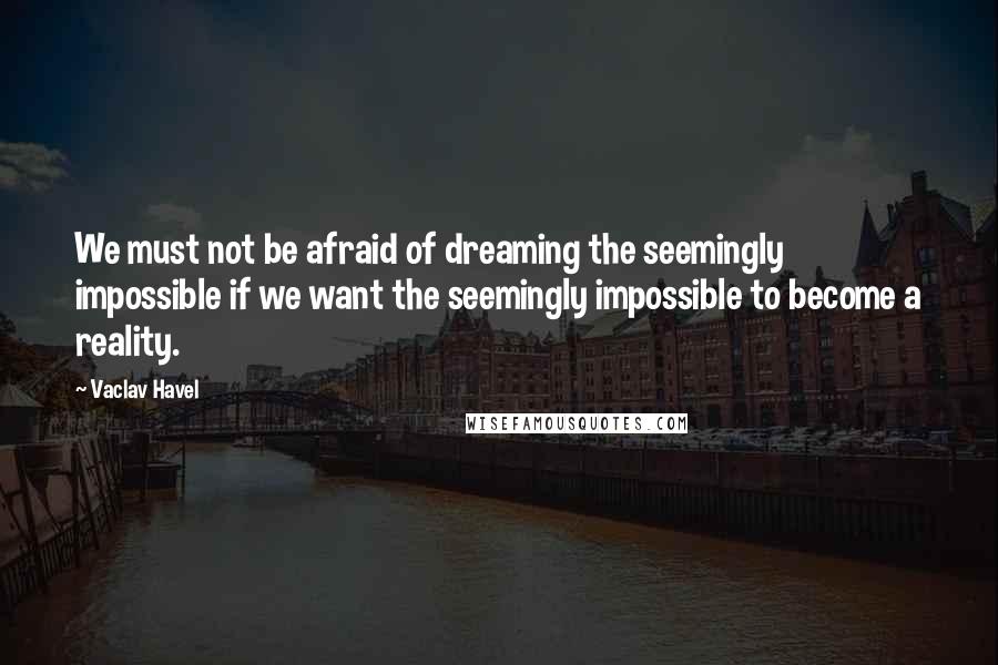 Vaclav Havel Quotes: We must not be afraid of dreaming the seemingly impossible if we want the seemingly impossible to become a reality.