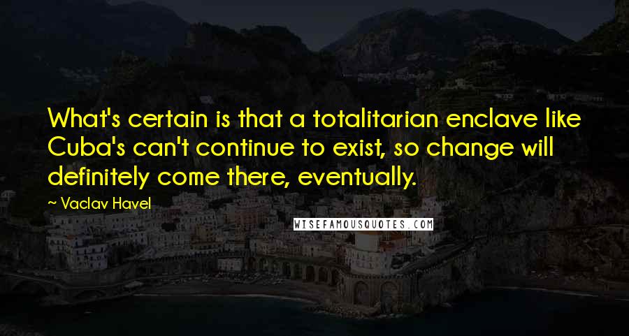 Vaclav Havel Quotes: What's certain is that a totalitarian enclave like Cuba's can't continue to exist, so change will definitely come there, eventually.