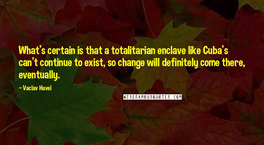 Vaclav Havel Quotes: What's certain is that a totalitarian enclave like Cuba's can't continue to exist, so change will definitely come there, eventually.