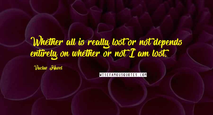 Vaclav Havel Quotes: Whether all is really lost or not depends entirely on whether or not I am lost.