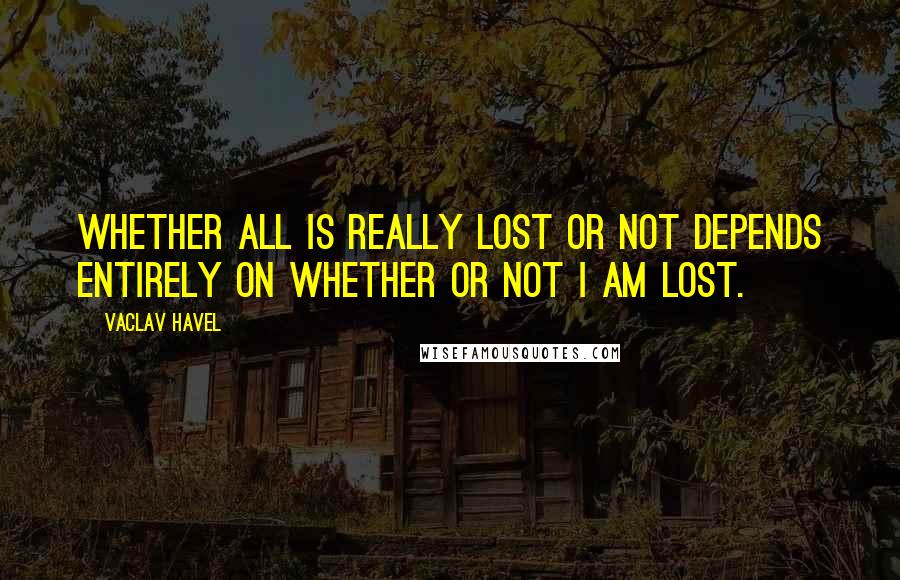 Vaclav Havel Quotes: Whether all is really lost or not depends entirely on whether or not I am lost.