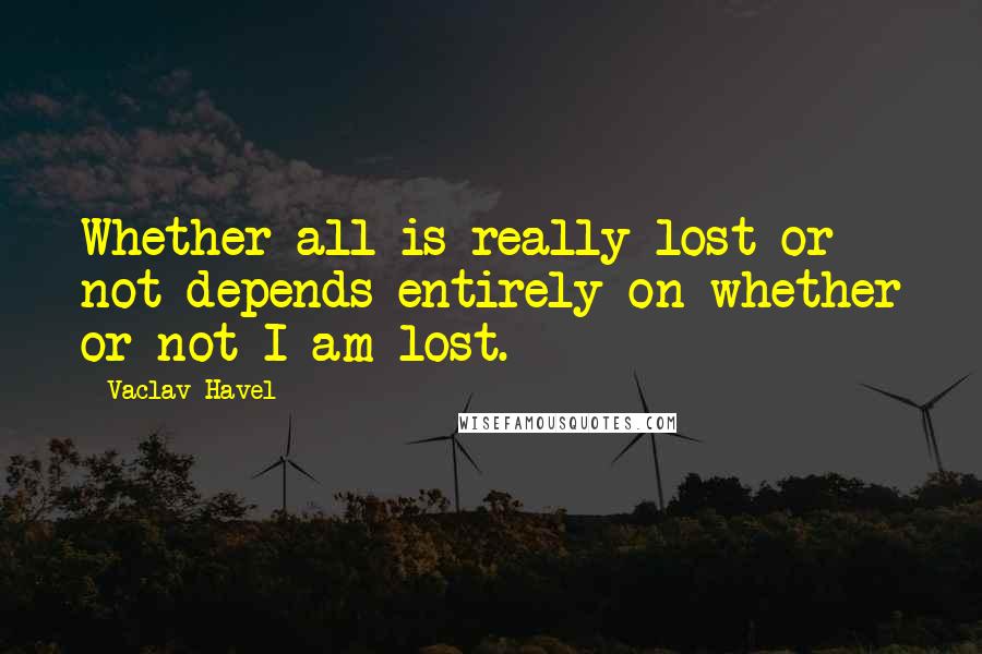 Vaclav Havel Quotes: Whether all is really lost or not depends entirely on whether or not I am lost.