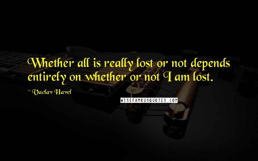 Vaclav Havel Quotes: Whether all is really lost or not depends entirely on whether or not I am lost.
