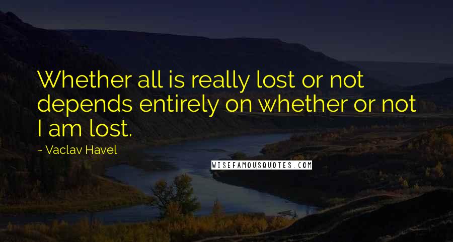 Vaclav Havel Quotes: Whether all is really lost or not depends entirely on whether or not I am lost.