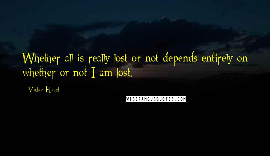 Vaclav Havel Quotes: Whether all is really lost or not depends entirely on whether or not I am lost.