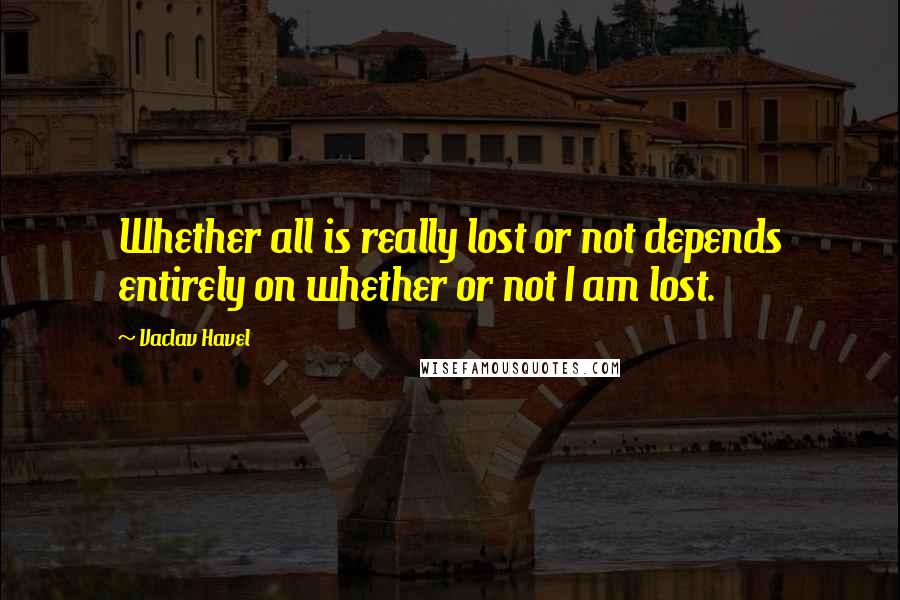 Vaclav Havel Quotes: Whether all is really lost or not depends entirely on whether or not I am lost.