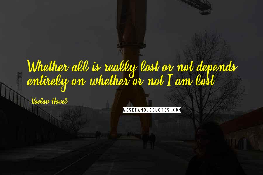Vaclav Havel Quotes: Whether all is really lost or not depends entirely on whether or not I am lost.