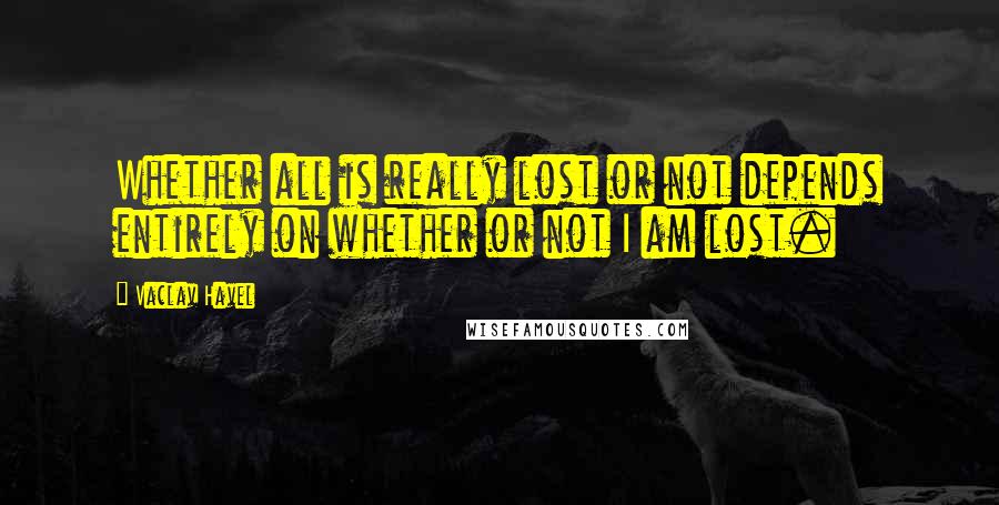 Vaclav Havel Quotes: Whether all is really lost or not depends entirely on whether or not I am lost.