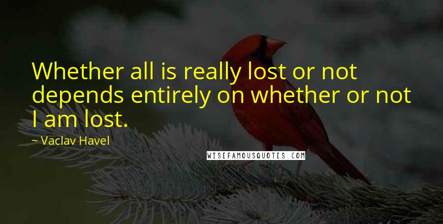 Vaclav Havel Quotes: Whether all is really lost or not depends entirely on whether or not I am lost.