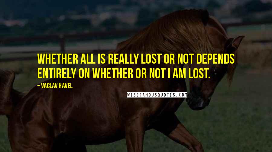 Vaclav Havel Quotes: Whether all is really lost or not depends entirely on whether or not I am lost.