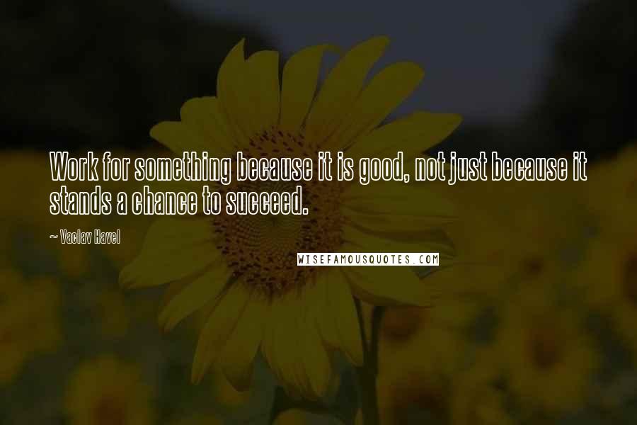 Vaclav Havel Quotes: Work for something because it is good, not just because it stands a chance to succeed.