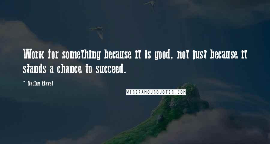 Vaclav Havel Quotes: Work for something because it is good, not just because it stands a chance to succeed.