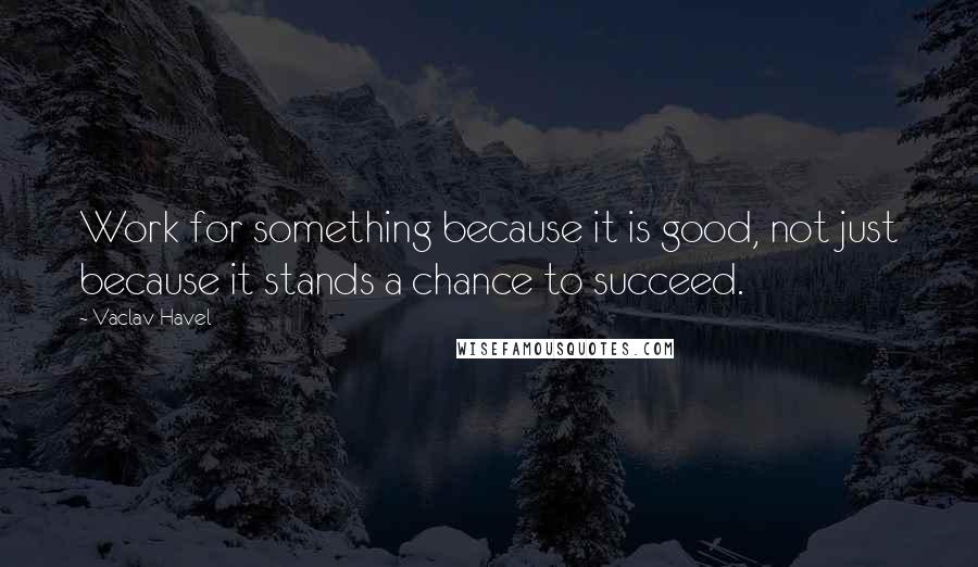 Vaclav Havel Quotes: Work for something because it is good, not just because it stands a chance to succeed.