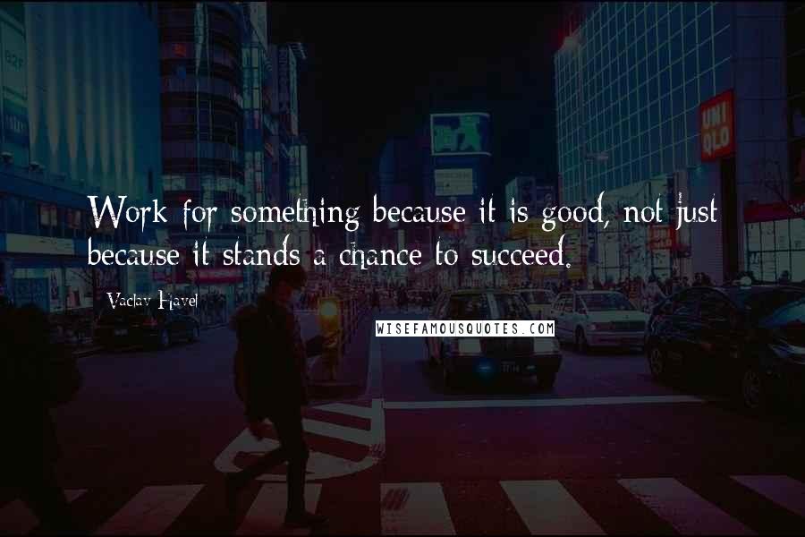 Vaclav Havel Quotes: Work for something because it is good, not just because it stands a chance to succeed.