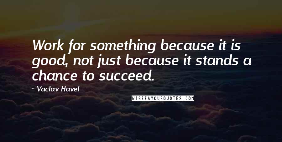 Vaclav Havel Quotes: Work for something because it is good, not just because it stands a chance to succeed.