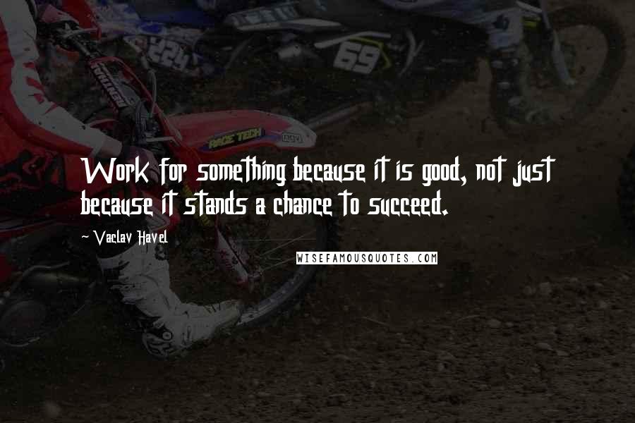 Vaclav Havel Quotes: Work for something because it is good, not just because it stands a chance to succeed.